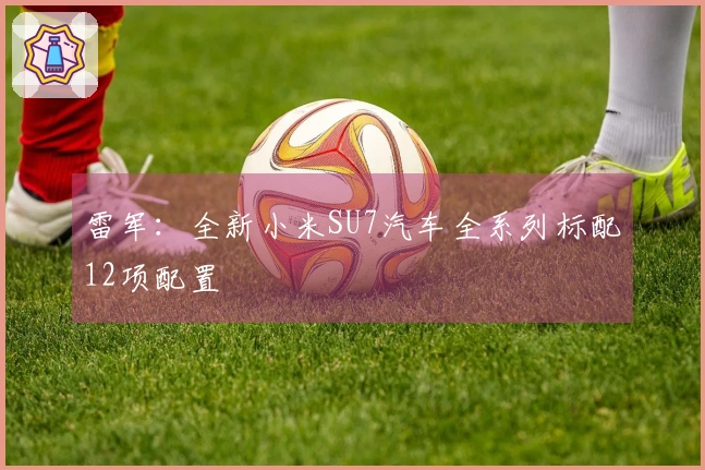 雷军：全新小米SU7汽车全系列标配12项配置