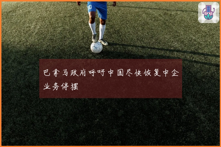 巴拿马政府呼吁中国尽快恢复中企业务停摆