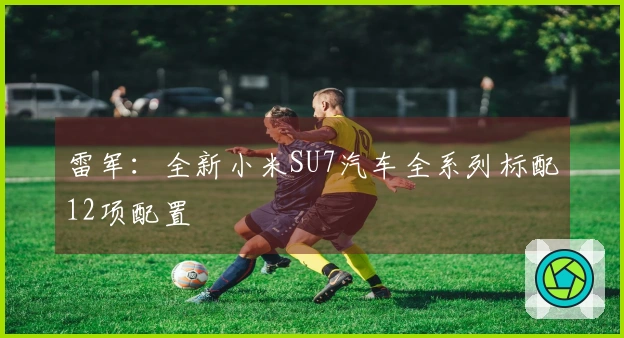 雷军：全新小米SU7汽车全系列标配12项配置