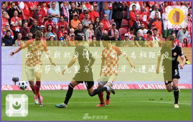 西甲最新积分情况：前两名相距4分，巴萨领先皇马，西班牙人遭遇逆转